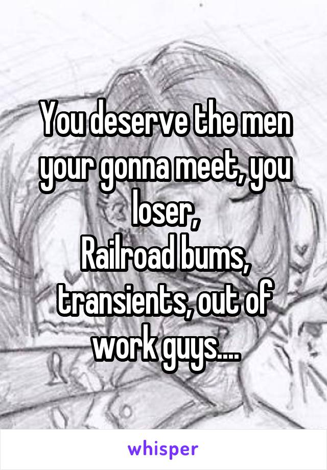 You deserve the men your gonna meet, you loser,
Railroad bums, transients, out of work guys....