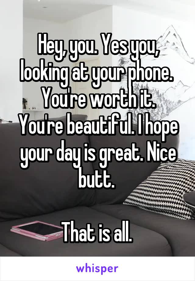 Hey, you. Yes you, looking at your phone. 
You're worth it. You're beautiful. I hope your day is great. Nice butt. 

That is all. 