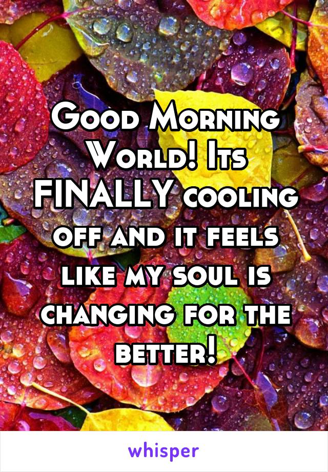 Good Morning World! Its FINALLY cooling off and it feels like my soul is changing for the better!