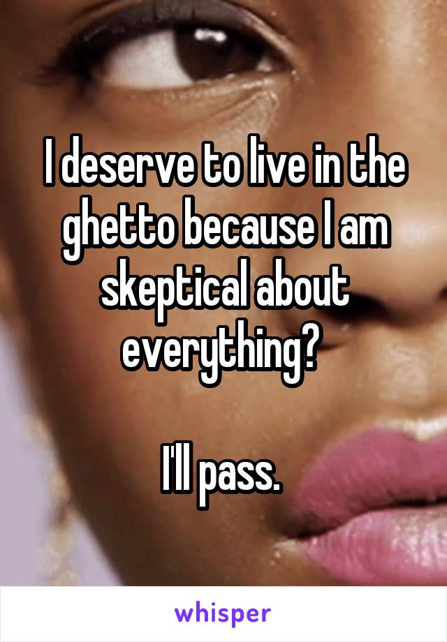 I deserve to live in the ghetto because I am skeptical about everything? 

I'll pass. 