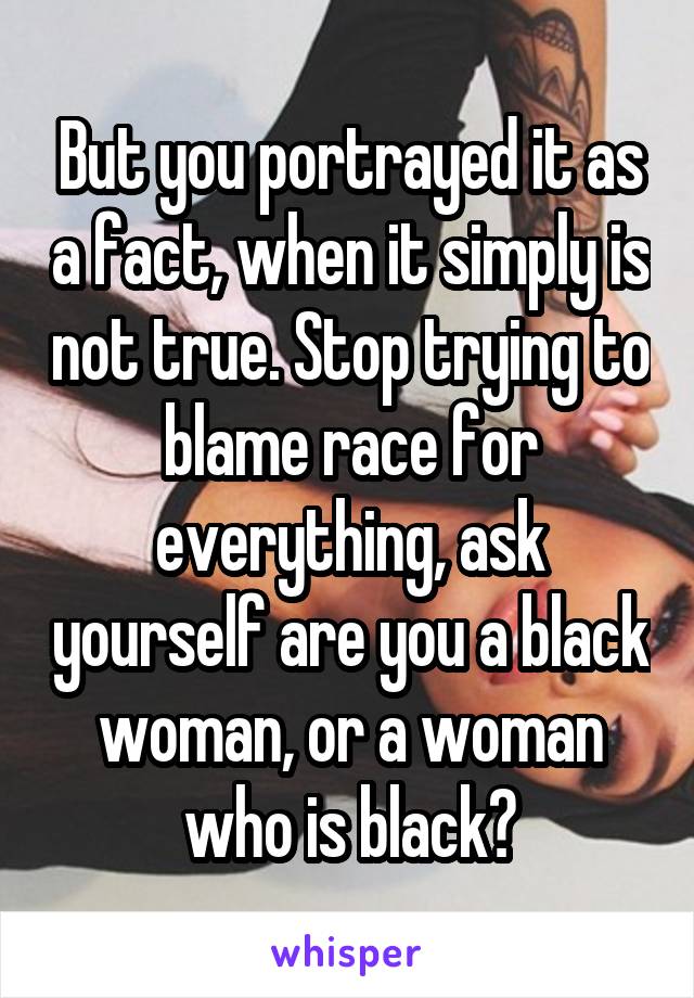 But you portrayed it as a fact, when it simply is not true. Stop trying to blame race for everything, ask yourself are you a black woman, or a woman who is black?