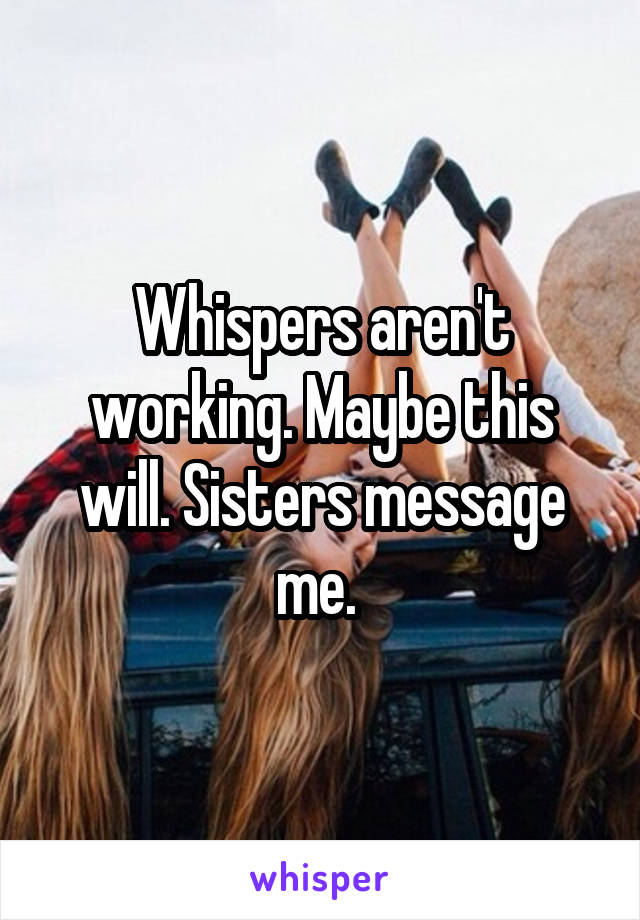 Whispers aren't working. Maybe this will. Sisters message me. 