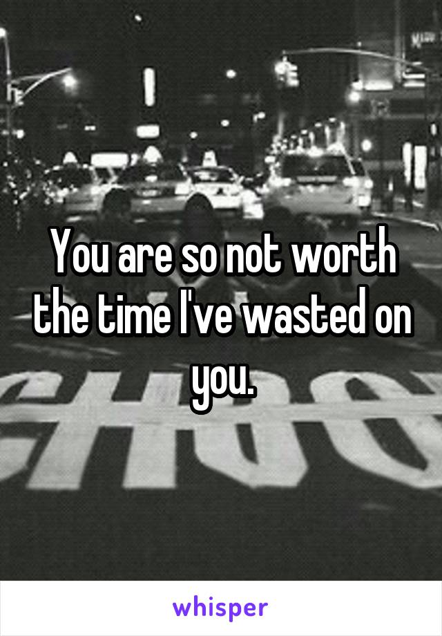 You are so not worth the time I've wasted on you.
