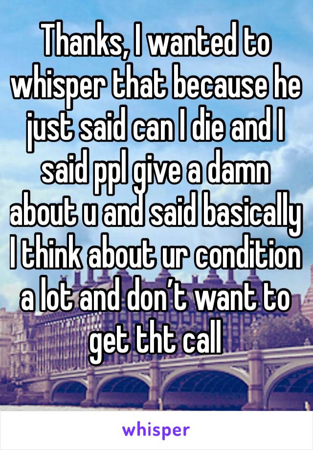 Thanks, I wanted to whisper that because he just said can I die and I said ppl give a damn about u and said basically I think about ur condition a lot and don’t want to get tht call 