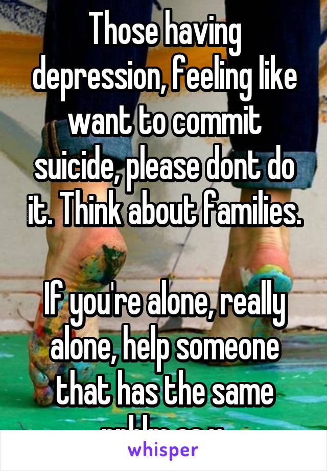 Those having depression, feeling like want to commit suicide, please dont do it. Think about families.

If you're alone, really alone, help someone that has the same prblm as u 