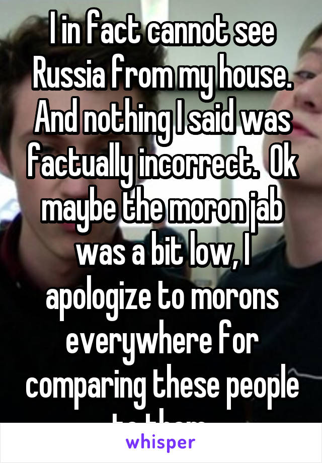 I in fact cannot see Russia from my house. And nothing I said was factually incorrect.  Ok maybe the moron jab was a bit low, I apologize to morons everywhere for comparing these people to them.