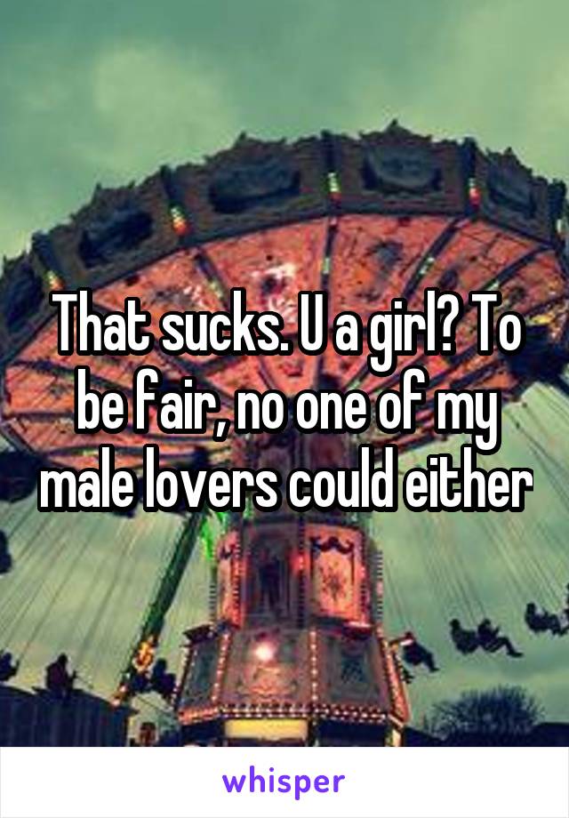 That sucks. U a girl? To be fair, no one of my male lovers could either