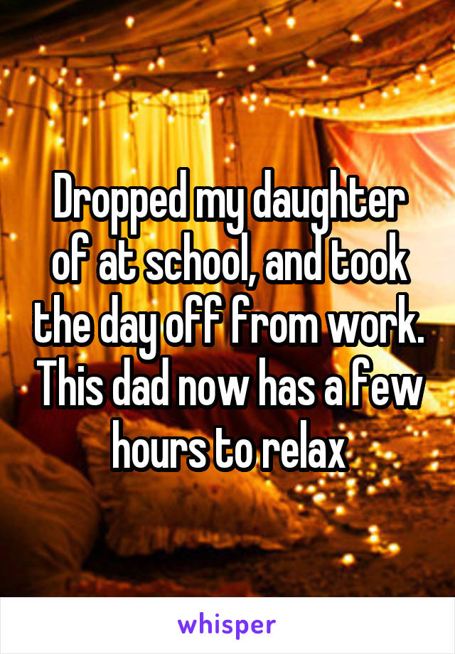 Dropped my daughter of at school, and took the day off from work. This dad now has a few hours to relax