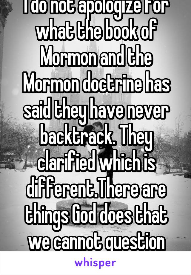 I do not apologize for what the book of Mormon and the Mormon doctrine has said they have never backtrack. They clarified which is different.There are things God does that we cannot question him. 