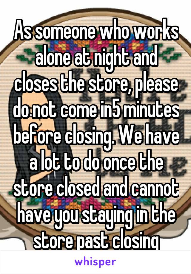 As someone who works alone at night and closes the store, please do not come in5 minutes before closing. We have a lot to do once the store closed and cannot have you staying in the store past closing