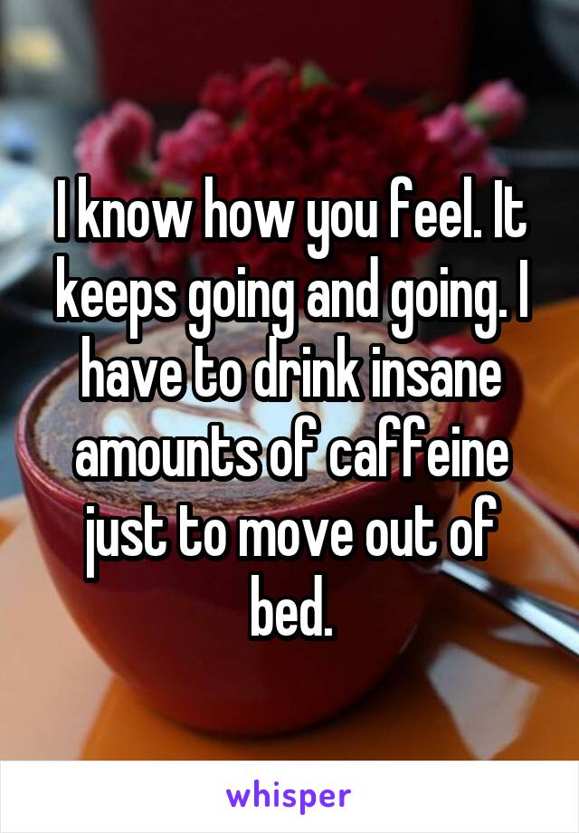 I know how you feel. It keeps going and going. I have to drink insane amounts of caffeine just to move out of bed.