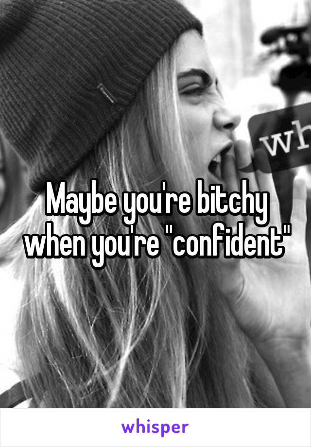 Maybe you're bitchy when you're "confident"