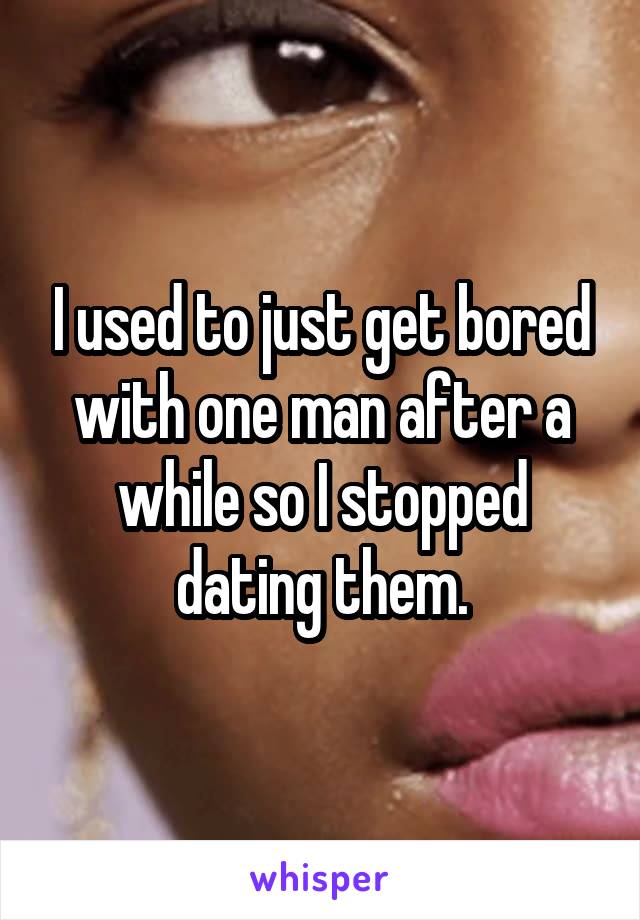 I used to just get bored with one man after a while so I stopped dating them.