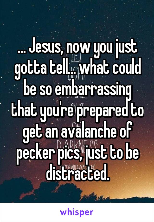 ... Jesus, now you just gotta tell... what could be so embarrassing that you're prepared to get an avalanche of pecker pics, just to be distracted.