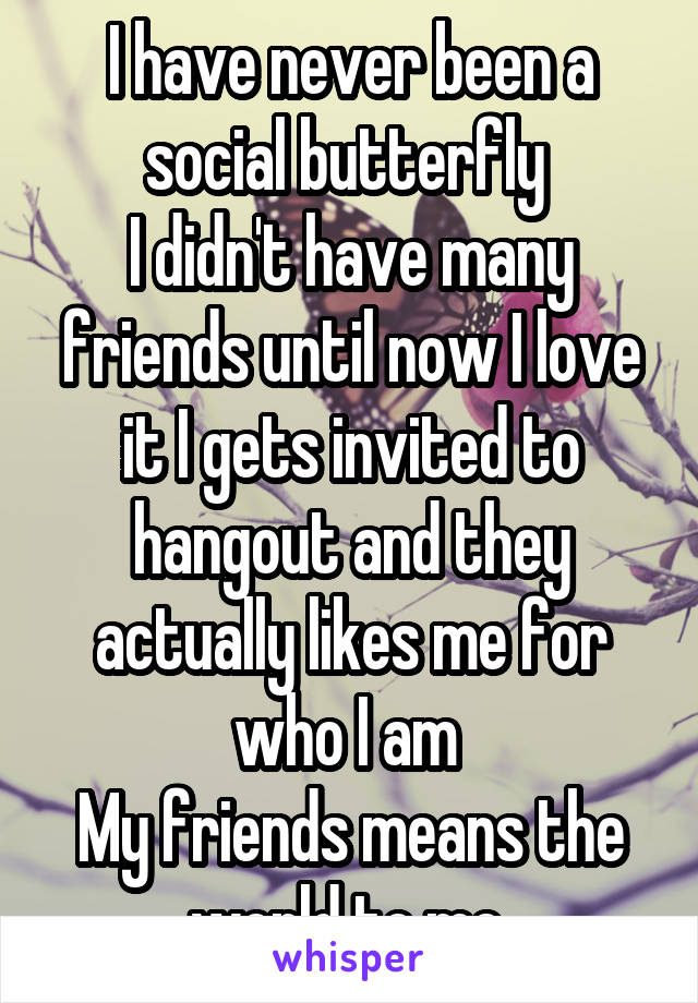 I have never been a social butterfly 
I didn't have many friends until now I love it I gets invited to hangout and they actually likes me for who I am 
My friends means the world to me 