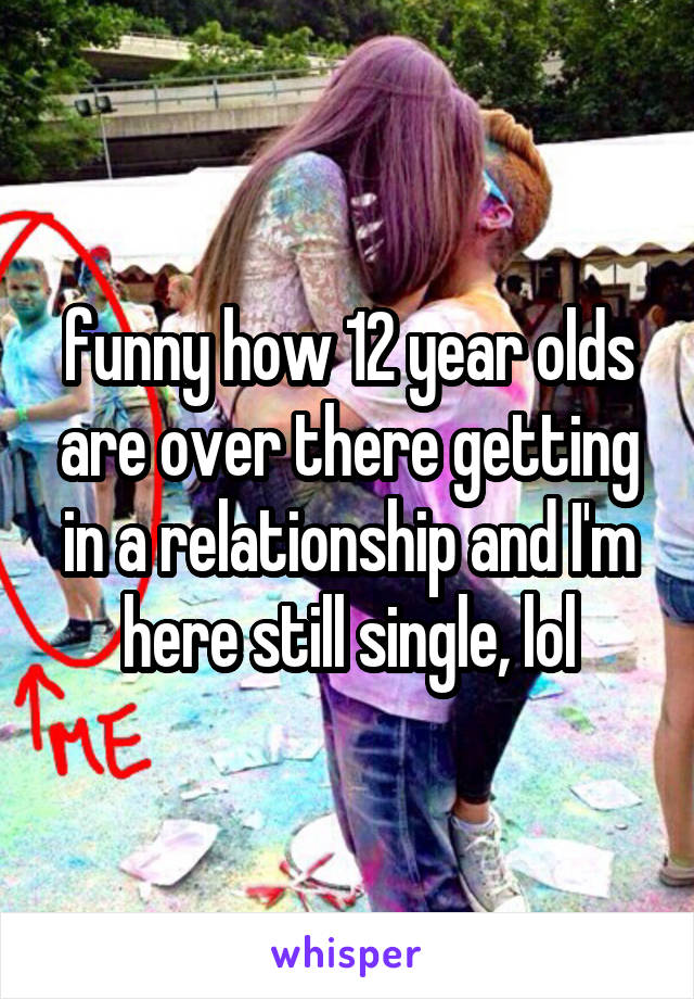 funny how 12 year olds are over there getting in a relationship and I'm here still single, lol