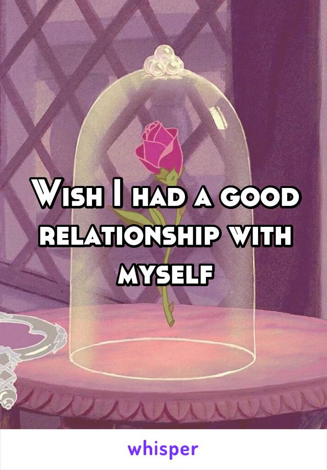 Wish I had a good relationship with myself