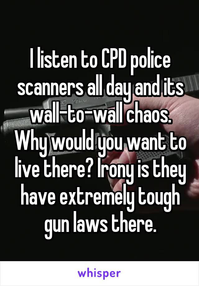I listen to CPD police scanners all day and its wall-to-wall chaos. Why would you want to live there? Irony is they have extremely tough gun laws there.