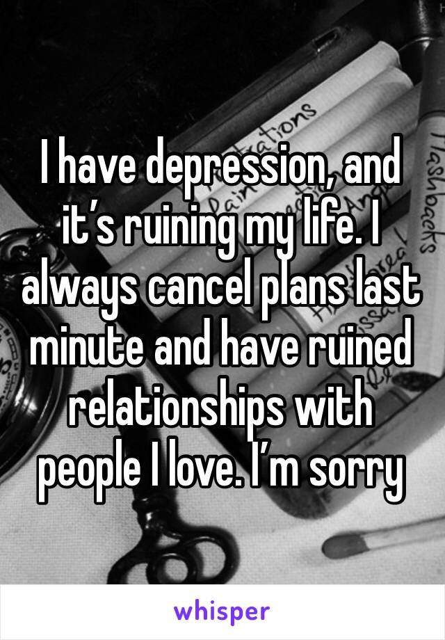 I have depression, and it’s ruining my life. I always cancel plans last minute and have ruined relationships with people I love. I’m sorry 