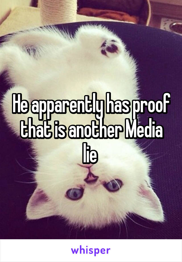 He apparently has proof that is another Media lie 
