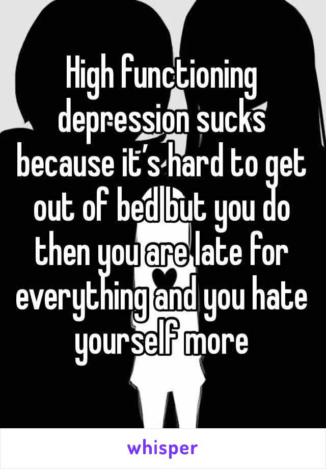 High functioning depression sucks because it’s hard to get out of bed but you do then you are late for everything and you hate yourself more