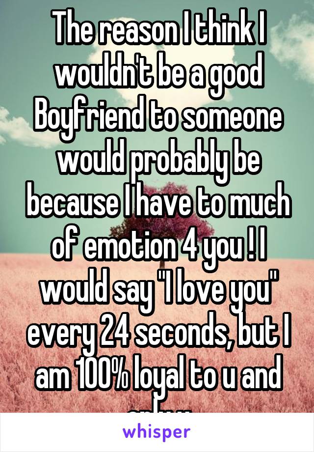 The reason I think I wouldn't be a good Boyfriend to someone would probably be because I have to much of emotion 4 you ! I would say "I love you" every 24 seconds, but I am 100% loyal to u and only u