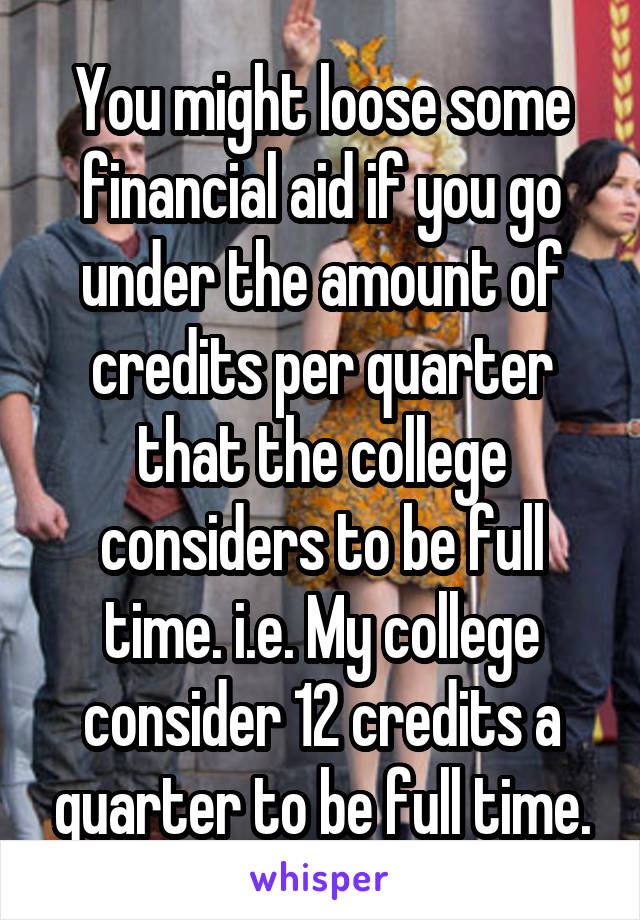You might loose some financial aid if you go under the amount of credits per quarter that the college considers to be full time. i.e. My college consider 12 credits a quarter to be full time.