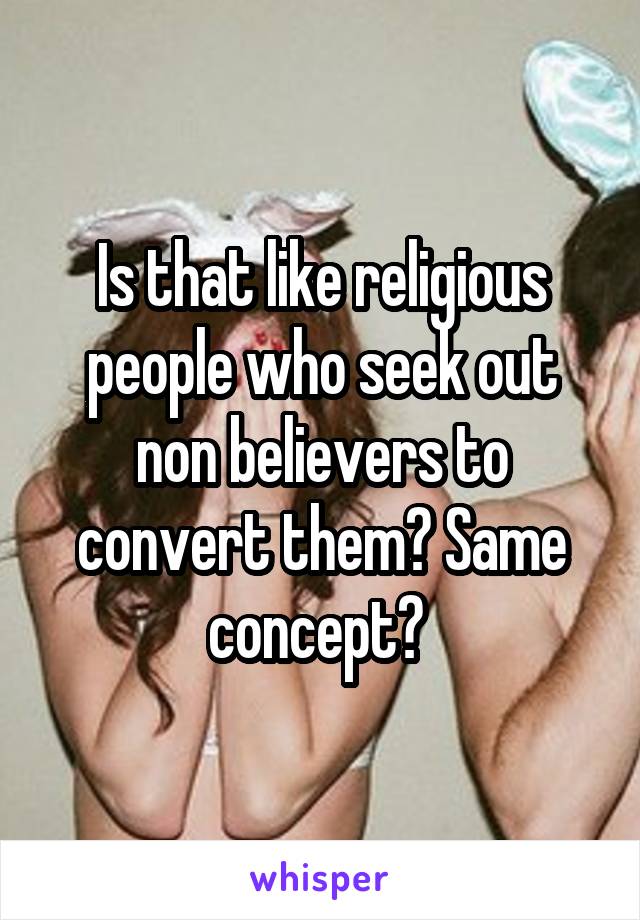 Is that like religious people who seek out non believers to convert them? Same concept? 