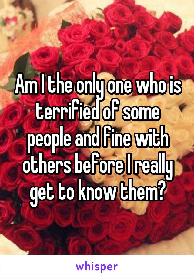 Am I the only one who is terrified of some people and fine with others before I really get to know them?