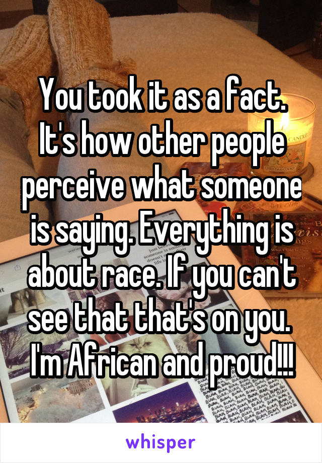 You took it as a fact. It's how other people perceive what someone is saying. Everything is about race. If you can't see that that's on you. 
I'm African and proud!!!