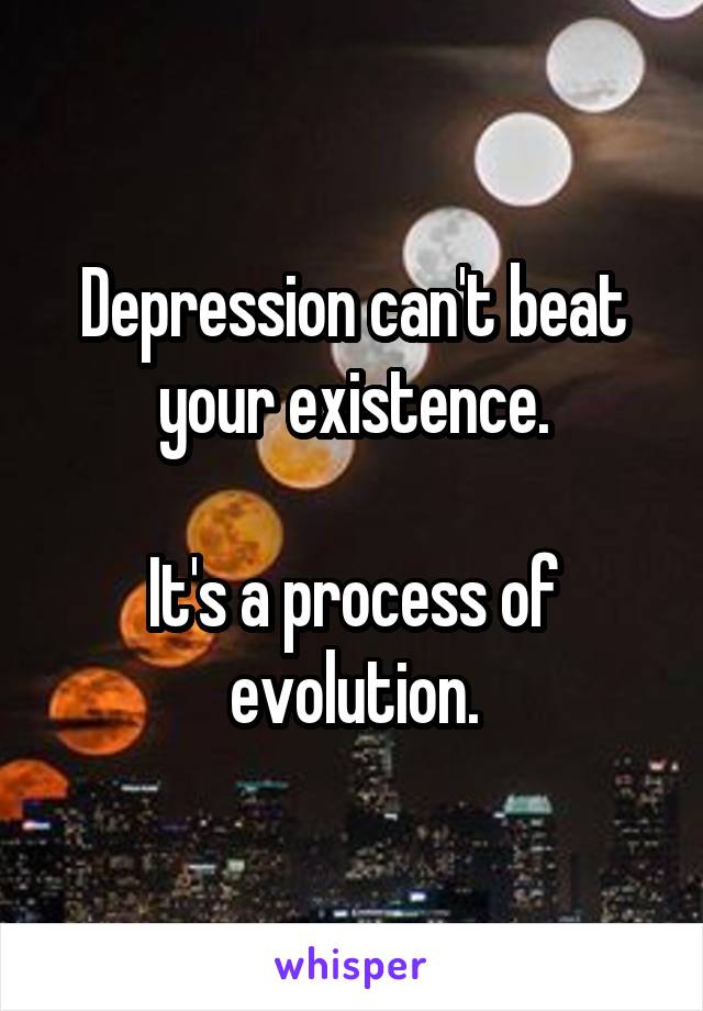 Depression can't beat your existence.

It's a process of evolution.