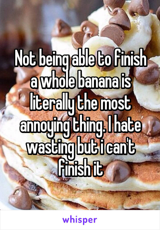 Not being able to finish a whole banana is literally the most annoying thing. I hate wasting but i can't finish it
