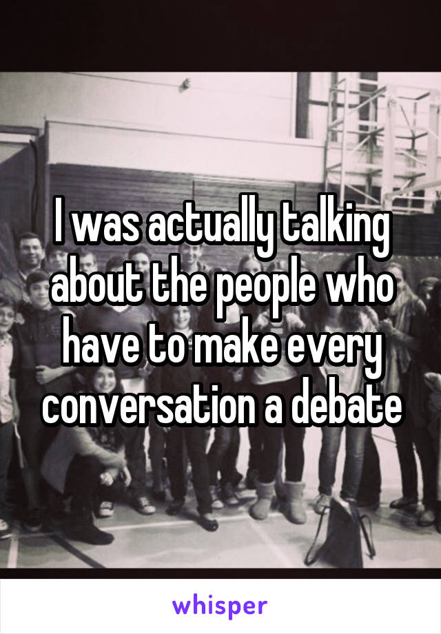 I was actually talking about the people who have to make every conversation a debate