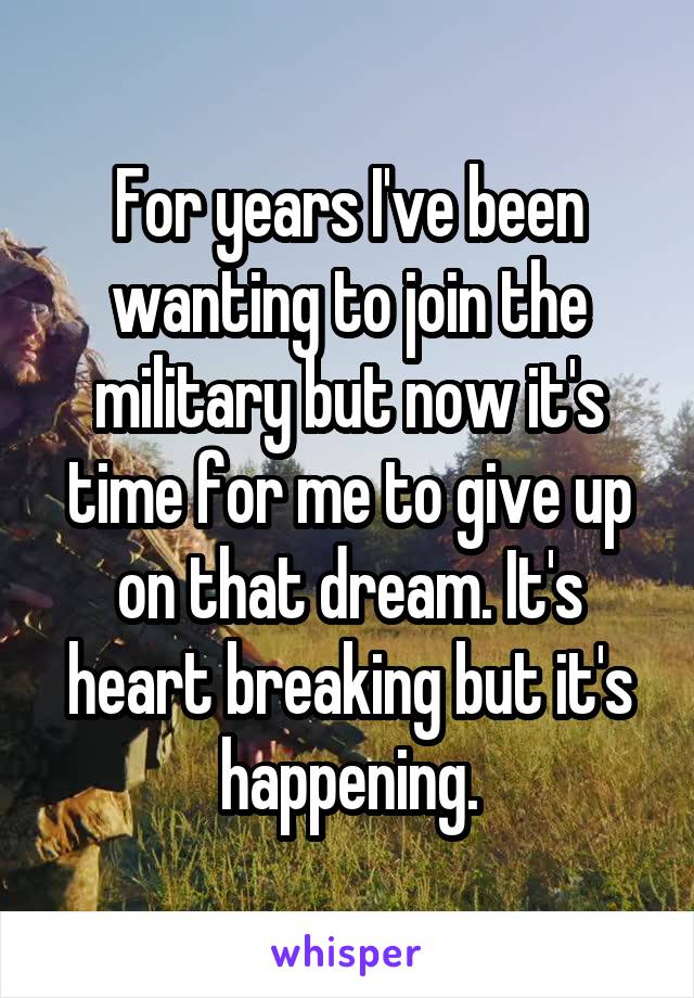 For years I've been wanting to join the military but now it's time for me to give up on that dream. It's heart breaking but it's happening.