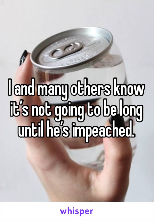 I and many others know it’s not going to be long until he’s impeached. 