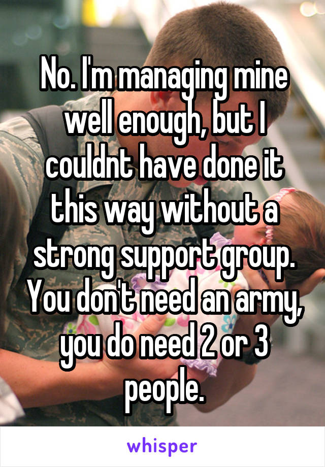 No. I'm managing mine well enough, but I couldnt have done it this way without a strong support group. You don't need an army, you do need 2 or 3 people.