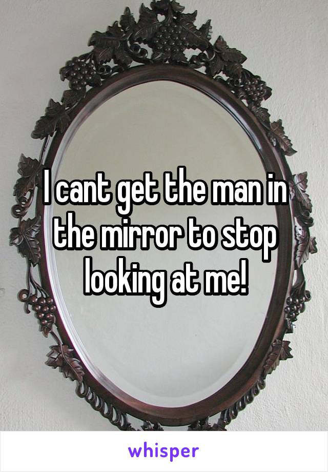 I cant get the man in the mirror to stop looking at me!