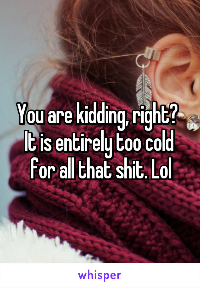 You are kidding, right?  
It is entirely too cold 
for all that shit. Lol