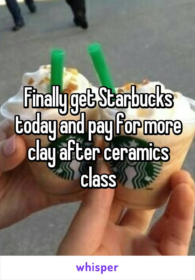 Finally get Starbucks today and pay for more clay after ceramics class