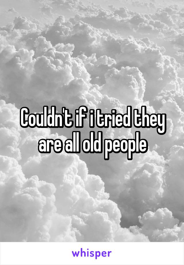 Couldn't if i tried they are all old people