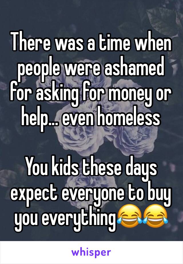 There was a time when people were ashamed for asking for money or help... even homeless

You kids these days expect everyone to buy you everythingðŸ˜‚ðŸ˜‚