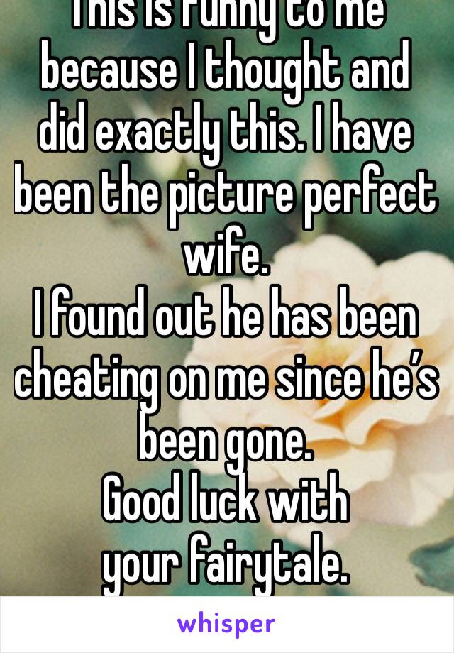 This is funny to me because I thought and did exactly this. I have been the picture perfect wife. 
I found out he has been cheating on me since he’s been gone.
Good luck with your fairytale.