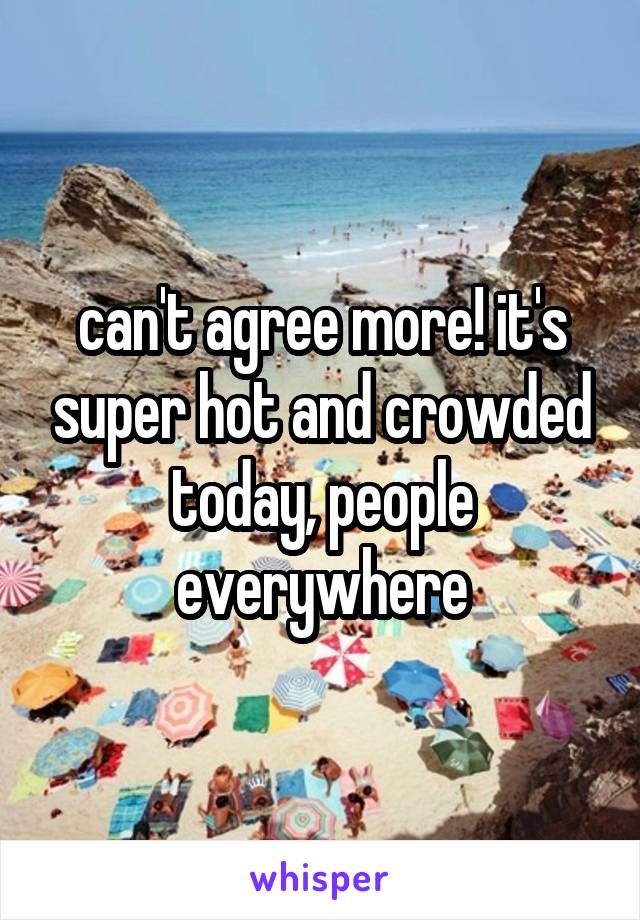can't agree more! it's super hot and crowded today, people everywhere