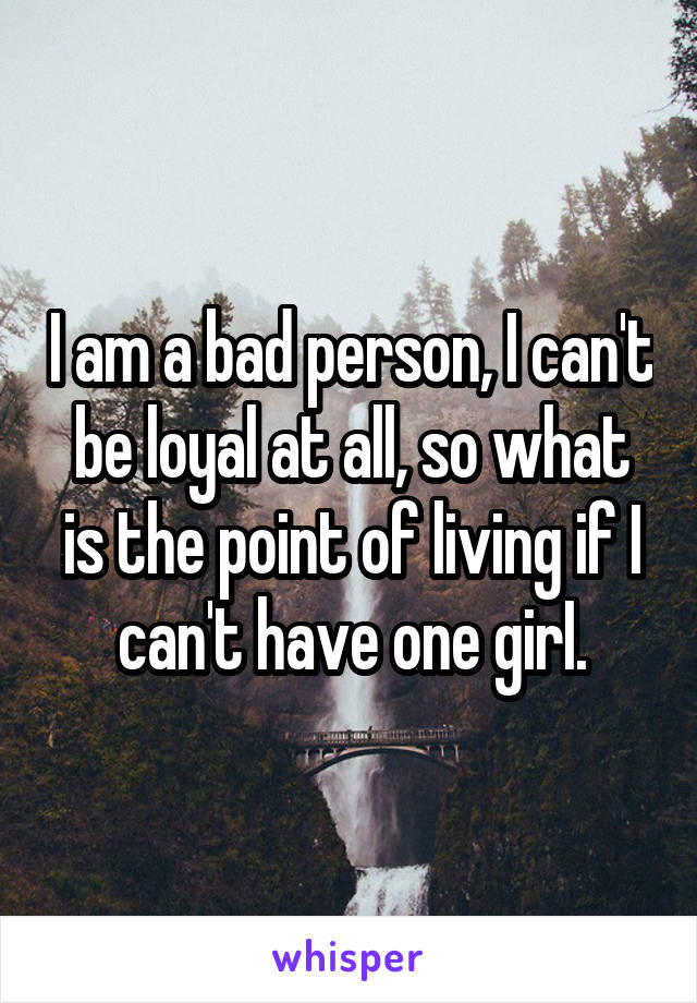 I am a bad person, I can't be loyal at all, so what is the point of living if I can't have one girI.