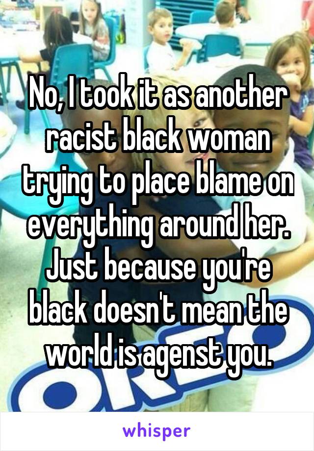 No, I took it as another racist black woman trying to place blame on everything around her. Just because you're black doesn't mean the world is agenst you.