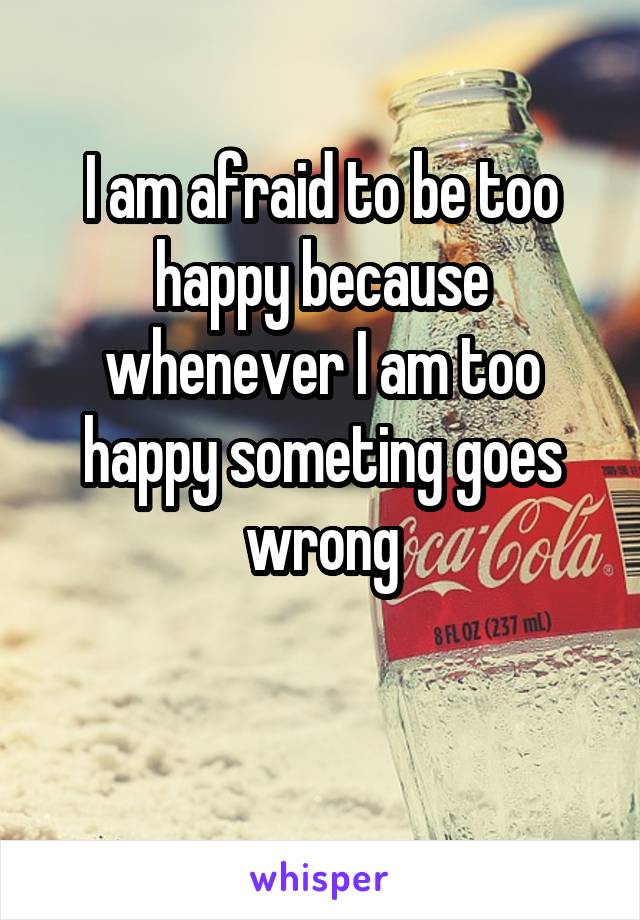 I am afraid to be too happy because whenever I am too happy someting goes wrong


