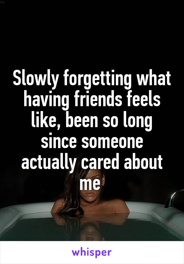 Slowly forgetting what having friends feels like, been so long since someone actually cared about me 
