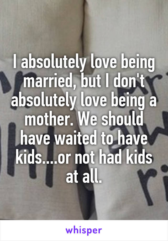 I absolutely love being married, but I don't absolutely love being a mother. We should have waited to have kids....or not had kids at all.