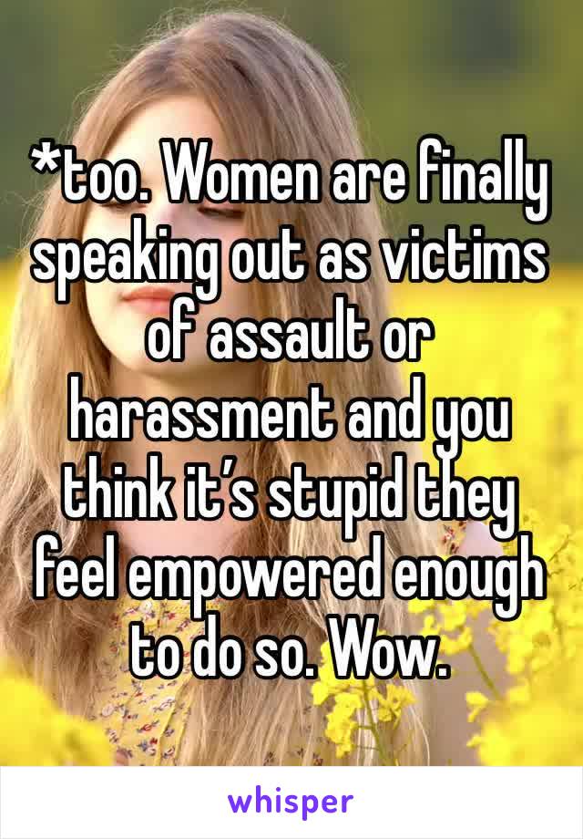 *too. Women are finally speaking out as victims of assault or harassment and you think it’s stupid they feel empowered enough to do so. Wow.