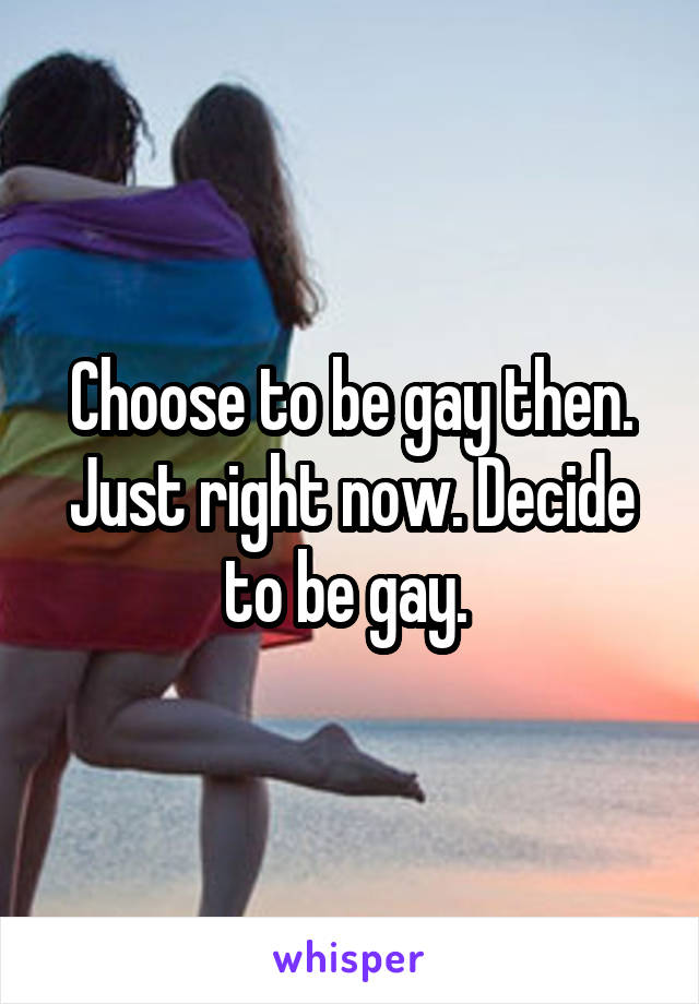 Choose to be gay then. Just right now. Decide to be gay. 